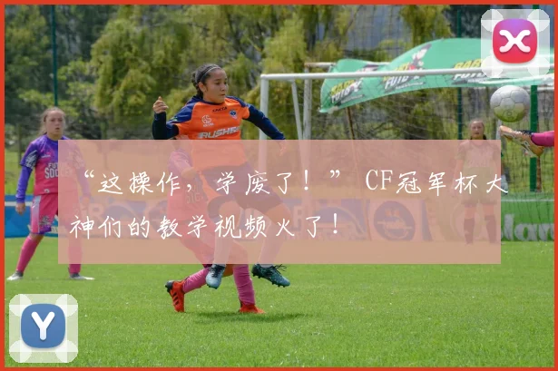 “这操作,学废了!” CF冠军杯大神们的教学视频火了!