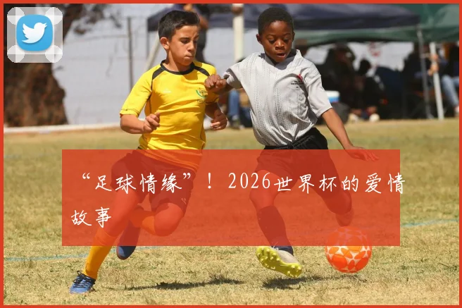“足球情缘”!2026世界杯的爱情故事