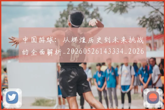 中国排球:从辉煌历史到未来挑战的全面解析_20260526143334_20260607160635
