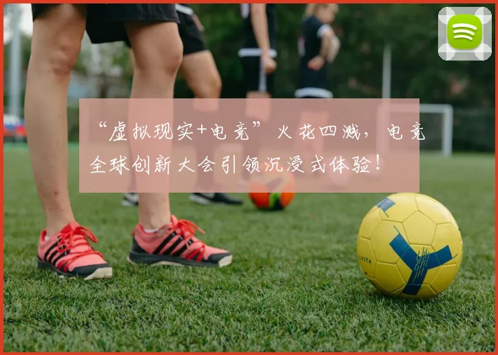 “虚拟现实+电竞”火花四溅，电竞全球创新大会引领沉浸式体验！