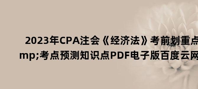 '2023年CPA注会《经济法》考前划重点&考点预测知识点PDF电子版百度云网盘下载'
