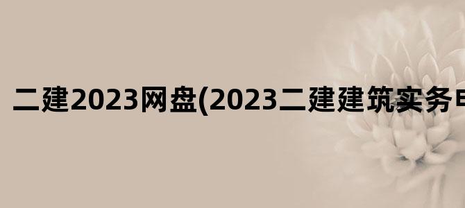 '二建2023网盘(2023二建建筑实务电子版教材)'