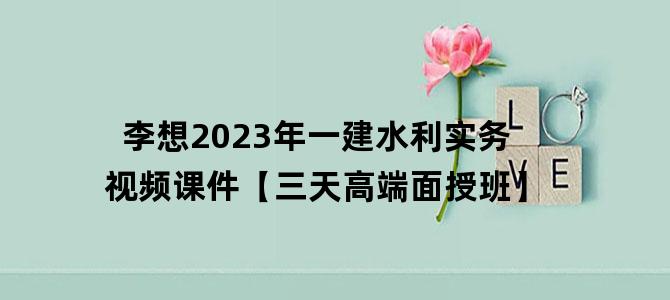 '李想2023年一建水利实务视频课件【三天高端面授班】'